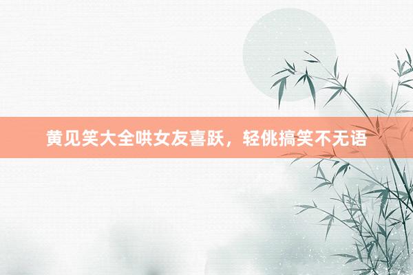 黄见笑大全哄女友喜跃,轻佻搞笑不无语